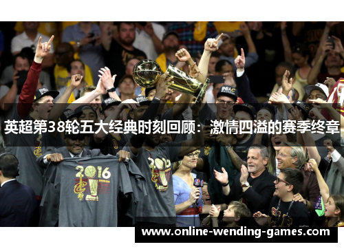 英超第38轮五大经典时刻回顾:激情四溢的赛季终章 英超第38轮五大经典时刻回顾:激情四溢的赛季终章