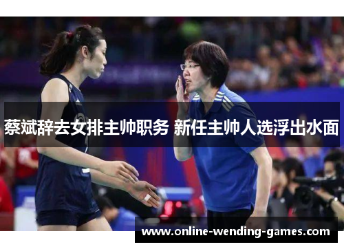 蔡斌辞去女排主帅职务 新任主帅人选浮出水面 蔡斌辞去女排主帅职务 新任主帅人选浮出水面