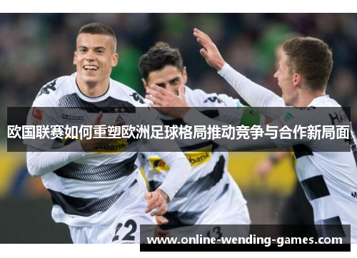 欧国联赛如何重塑欧洲足球格局推动竞争与合作新局面