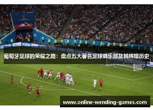 葡萄牙足球的荣耀之路：盘点五大著名足球俱乐部及其辉煌历史