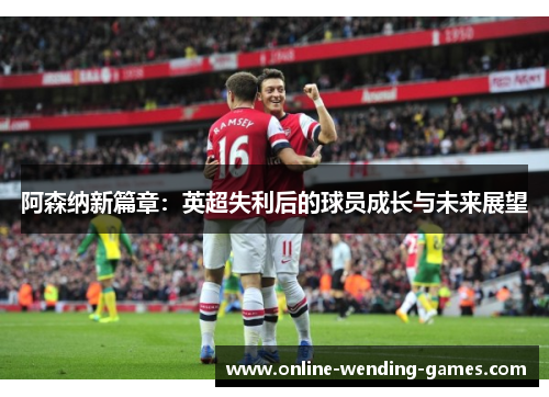 阿森纳新篇章：英超失利后的球员成长与未来展望