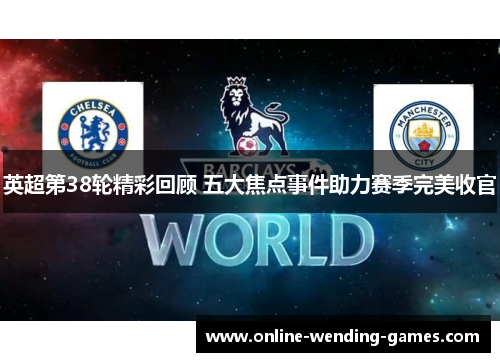 英超第38轮精彩回顾 五大焦点事件助力赛季完美收官