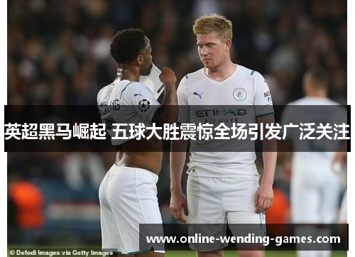 英超黑马崛起 五球大胜震惊全场引发广泛关注 英超黑马崛起 五球大胜震惊全场引发广泛关注