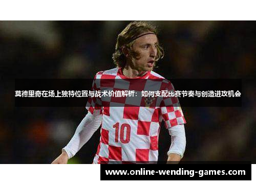 莫德里奇在场上独特位置与战术价值解析：如何支配比赛节奏与创造进攻机会