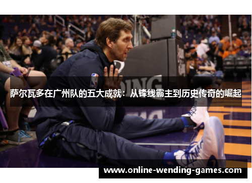 萨尔瓦多在广州队的五大成就:从锋线霸主到历史传奇的崛起 萨尔瓦多在广州队的五大成就:从锋线霸主到历史传奇的崛起