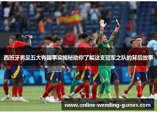 西班牙男足五大有趣事实揭秘助你了解这支冠军之队的背后故事 西班牙男足五大有趣事实揭秘助你了解这支冠军之队的背后故事