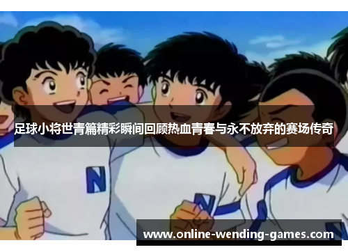 足球小将世青篇精彩瞬间回顾热血青春与永不放弃的赛场传奇