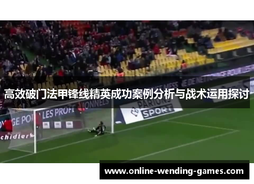 高效破门法甲锋线精英成功案例分析与战术运用探讨 高效破门法甲锋线精英成功案例分析与战术运用探讨
